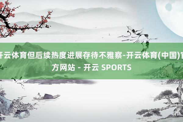 开云体育但后续热度进展存待不雅察-开云体育(中国)官方网站 - 开云 SPORTS
