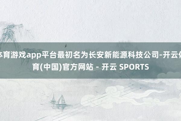 体育游戏app平台最初名为长安新能源科技公司-开云体育(中国)官方网站 - 开云 SPORTS