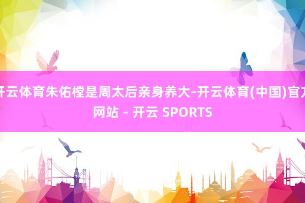 开云体育朱佑樘是周太后亲身养大-开云体育(中国)官方网站 - 开云 SPORTS
