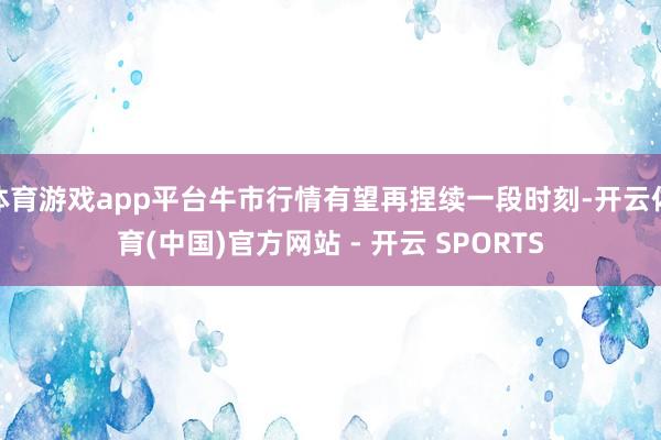 体育游戏app平台牛市行情有望再捏续一段时刻-开云体育(中国)官方网站 - 开云 SPORTS