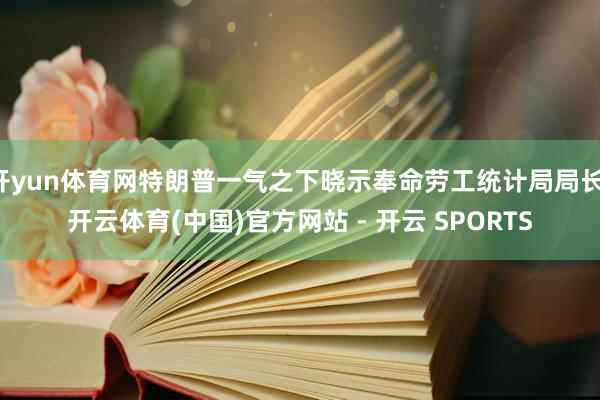 开yun体育网特朗普一气之下晓示奉命劳工统计局局长-开云体育(中国)官方网站 - 开云 SPORTS