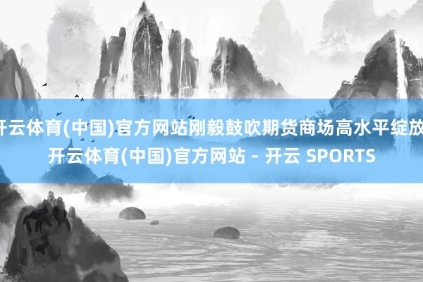 开云体育(中国)官方网站刚毅鼓吹期货商场高水平绽放-开云体育(中国)官方网站 - 开云 SPORTS