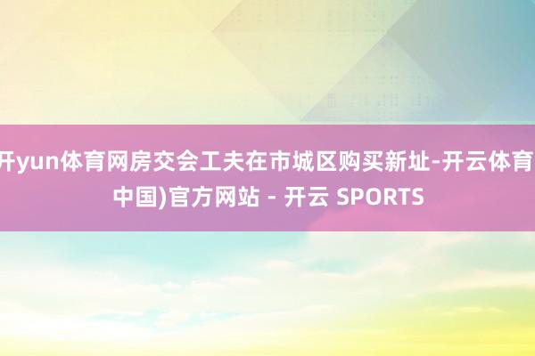 开yun体育网房交会工夫在市城区购买新址-开云体育(中国)官方网站 - 开云 SPORTS